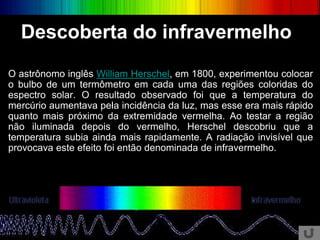 O astrônomo inglês William Herschel, em 1800, experimentou colocar
o bulbo de um termômetro em cada uma das regiões coloridas do
espectro solar. O resultado observado foi que a temperatura do
mercúrio aumentava pela incidência da luz, mas esse era mais rápido
quanto mais próximo da extremidade vermelha. Ao testar a região
não iluminada depois do vermelho, Herschel descobriu que a
temperatura subia ainda mais rapidamente. A radiação invisível que
provocava este efeito foi então denominada de infravermelho.
Descoberta do infravermelho
 
