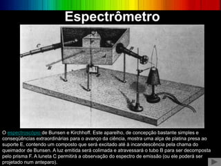 O espectroscópio de Bunsen e Kirchhoff. Este aparelho, de concepção bastante simples e
conseqüências extraordinárias para o avanço da ciência, mostra uma alça de platina presa ao
suporte E, contendo um composto que será excitado até à incandescência pela chama do
queimador de Bunsen. A luz emitida será colimada e atravessará o tubo B para ser decomposta
pelo prisma F. A luneta C permitirá a observação do espectro de emissão (ou ele poderá ser
projetado num anteparo).
Espectrômetro
 