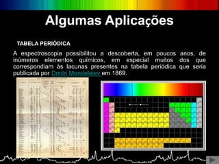 Algumas Aplicações
A espectroscopia possibilitou a descoberta, em poucos anos, de
inúmeros elementos químicos, em especial muitos dos que
correspondiam às lacunas presentes na tabela periódica que seria
publicada por Dmitri Mendeleiev em 1869.
TABELA PERIÓDICA
 