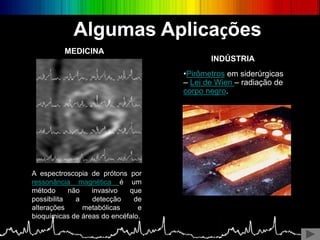 Algumas Aplicações
A espectroscopia de prótons por
ressonância magnética é um
método não invasivo que
possibilita a detecção de
alterações metabólicas e
bioquímicas de áreas do encéfalo.
MEDICINA
•Pirômetros em siderúrgicas
– Lei de Wien – radiação de
corpo negro.
INDÚSTRIA
 