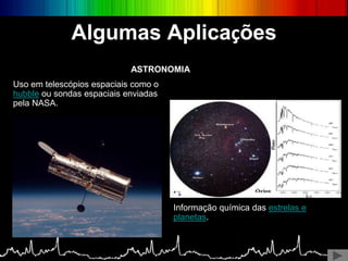 Algumas Aplicações
Uso em telescópios espaciais como o
hubble ou sondas espaciais enviadas
pela NASA.
Informação química das estrelas e
planetas.
ASTRONOMIA
 