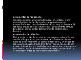  Instrumentos de haz sencillo
 Consiste en una fuente de cátodo hueco, un contador o una
fuente de alimentación de impulsos, un atomizador, un
espectrofotómetro sencillo de red de difracción y un detector. El
haz de luz proveniente de la fuente pasa directamente a través
de todos los componentes del instrumento hasta llegar al
detector.
 Instrumentos de doble haz
 Básicamente consta de las mismas partes que el sistema de haz
sencillo, sólo que el haz que proviene de la fuente de cátodo
hueco se divide mediante un contador reflejante y un divisor de
haz, una mitad pasa a través de la llama y la otra es enviada por
un paso óptico interno. Los dos haces se encuentran nuevamente
en el mismo camino óptico mediante un espejo semiplateado o
recombinador antes de entrar al monocromador.
 