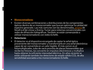  Monocromadores
 Existen diversas combinaciones y distribuciones de los componentes
ópticos dentro de un monocromador que buscan optimizar la calidad del
espectro generado. Las más comunes son las denominadas, prisma de
Nicoll o el de Litrow y Zcerny-Turner para sistemas convencionales con
redes de difracción holográficas.También se están comenzando a
utilizar monocromadores con redes Echelle.
 Detectores
 El detector es el dispositivo encargado de captar la señal óptica
proveniente del monocromador y transformarlo en una señal electrónica
capaz de ser convertida en un valor legible. El más común es el
fotomultiplicador, tubo de vacío provisto de placas fotosensibles que
recibe los fotones, los convierte en impulsos electrónicos y multiplica
hasta obtener la suficiente intensidad eléctrica. En años reciente se
están utilizando también los detectores de estado sólidoCCD, de alta
sensibilidad asociados a los monocromadores Echelle.
 