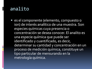 analito
 es el componente (elemento, compuesto o
ion) de interés analítico de una muestra. Son
especies químicas cuya presencia o
concentración se desea conocer. El analito es
una especie química que puede ser
identificado y cuantificado, es decir,
determinar su cantidad y concentración en un
proceso de medición química, constituye un
tipo particular de mensurando en la
metrología química.
 