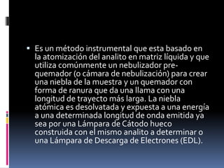  Es un método instrumental que esta basado en
la atomización del analito en matriz líquida y que
utiliza comúnmente un nebulizador pre-
quemador (o cámara de nebulización) para crear
una niebla de la muestra y un quemador con
forma de ranura que da una llama con una
longitud de trayecto más larga. La niebla
atómica es desolvatada y expuesta a una energía
a una determinada longitud de onda emitida ya
sea por una Lámpara de Cátodo hueco
construida con el mismo analito a determinar o
una Lámpara de Descarga de Electrones (EDL).
 