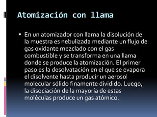 Atomización con llama
 En un atomizador con llama la disolución de
la muestra es nebulizada mediante un flujo de
gas oxidante mezclado con el gas
combustible y se transforma en una llama
donde se produce la atomización. El primer
paso es la desolvatación en el que se evapora
el disolvente hasta producir un aerosol
molecular sólido finamente dividido. Luego,
la disociación de la mayoría de estas
moléculas produce un gas atómico.
 