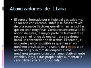 Atomizadores de llama
 El aerosol formado por el flujo del gas oxidante,
se mezcla con el combustible y se pasa a través
de una zona de flectores que eliminan las gotitas
que no sean muy finas. Como consecuencia de la
acción de estas, la mayor parte de la muestra se
recoge en el fondo de una cámara y se drena
hacia un contenedor de desechos. El aerosol, el
oxidante y el combustible se queman en un
mechero provisto de una ranura de 1 mm o 2 de
ancho por 5 ó 10 mm de longitud. Estos
mecheros proporcionan una llama relativamente
estable y larga, estas propiedades aumentan la
sensibilidad y la reproducibilidad.
 