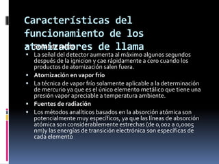 Características del
funcionamiento de los
atomizadores de llama Señal de salida
 La señal del detector aumenta al máximo algunos segundos
después de la ignicion y cae rápidamente a cero cuando los
productos de atomización salen fuera.
 Atomización en vapor frío
 La técnica de vapor frío solamente aplicable a la determinación
de mercurio ya que es el único elemento metálico que tiene una
presión vapor apreciable a temperatura ambiente.
 Fuentes de radiación
 Los métodos analíticos basados en la absorción atómica son
potencialmente muy específicos, ya que las líneas de absorción
atómica son considerablemente estrechas (de 0,002 a 0,0005
nm)y las energías de transición electrónica son específicas de
cada elemento
 