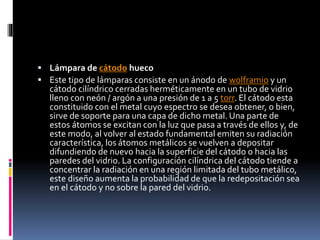  Lámpara de cátodo hueco
 Este tipo de lámparas consiste en un ánodo de wolframio y un
cátodo cilíndrico cerradas herméticamente en un tubo de vidrio
lleno con neón / argón a una presión de 1 a 5 torr. El cátodo esta
constituido con el metal cuyo espectro se desea obtener, o bien,
sirve de soporte para una capa de dicho metal. Una parte de
estos átomos se excitan con la luz que pasa a través de ellos y, de
este modo, al volver al estado fundamental emiten su radiación
característica, los átomos metálicos se vuelven a depositar
difundiendo de nuevo hacia la superficie del cátodo o hacia las
paredes del vidrio. La configuración cilíndrica del cátodo tiende a
concentrar la radiación en una región limitada del tubo metálico,
este diseño aumenta la probabilidad de que la redepositación sea
en el cátodo y no sobre la pared del vidrio.
 