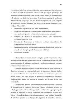 40
eletrônico excitado. Este parâmetro irá mudar se a energia potencial relativa entre
os estados excitado e fundamental for modificada por alguma perturbação. O
rendimento quântico é definido como a razão entre o número de fótons emitidos
pelo número total de fótons absorvidos. O rendimento quântico é geralmente
determinado pela comparação com uma fluorescência padrão, isto é, um composto
de rendimento quântico conhecido que atende aos seguintes critérios (Demas,
1982 em Valeur, 2005):
 Prontamente disponível em uma forma altamente pura;
 Estável fotoquimicamente em solução e em estado sólido na armazenagem;
 Alto rendimento quântico de fluorescência precisamente conhecido;
 Espectros de absorção e fluorescência amplos, sem características
acentuadas, para evitar erros;
 Espectro de fluorescência e rendimento quântico independentes do
comprimento de onda de excitação;
 Pequena sobreposição entre os espectros de absorção e emissão para evitar
erros de auto-absorção (grande deslocamento de Stokes);
 Emissão não polarizada.
A fluorescência apresenta grandes vantagens quando comparada a outros
métodos de espectroscopia, pois é muito sensível a vizinhança do fluoróforo, tem
um amplo espectro de análise e o erro inerente à medição é praticamente constante
em todo o intervalo de resposta.
A sensibilidade da fluorescência é uma consequência do longo tempo que o
fluoróforo permanece no estado excitado antes do decaimento. O estado singleto
leva aproximadamente 10−9
s para decair. Durante esse tempo vários processos
podem ocorrer, tais como reações de protonação / desprotonação, mudanças
conformacionais locais em proteínas e interações de diversas drogas com
biomoléculas.
A fluorescência pode ser suprimida (supressão da fluorescência), resultado
da interação entre o composto fluorescente e outras substâncias presentes na
solução, por efeitos da temperatura, por efeitos de filtro interno, pela presença de
oxigênio ou impurezas na solução. Além disso, em concentrações elevadas pode
ocorrer a formação de dímeros ou polímeros maiores, o que origina a diminuição
da eficiência quântica e a alteração dos espectros de absorção e emissão,
PUC-Rio
-
Certificação
Digital
Nº
0521275/CA
 