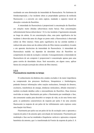 41
resultando em uma diminuição da intensidade de fluorescência. No fenômeno de
fotodecomposição, a luz incidente altera as propriedades químicas da molécula
fluorescente e a converte em outra espécie, mudando o espectro inicial de
absorção e emissão do fluoróforo.
A intensidade de fluorescência é proporcional à concentração do fluoróforo
em soluções muito diluídas (absorvância muito baixa). Para concentrações
suficientemente baixas (absorvância  0.1) a luz incidente é ligeiramente atenuada
ao longo da cubeta. Já em concentrações altas, uma parte significativa da luz
incidente é absorvida antes de chegar ao ponto onde a fluorescência é observada
(efeito de filtro interno). Outra parte significativa da luz emitida também é
reabsorvida antes desta sair da cubeta (efeito de filtro interno secundário), levando
a um aparente decréscimo da intensidade de fluorescência. A intensidade de
fluorescência medida vai depender da densidade ótica do fluoróforo no
comprimento de onda de excitação e emissão. Consequentemente a intensidade de
fluorescência de um composto é proporcional à concentração apenas para uma
gama restrita de densidades óticas. Será necessário, em alguns casos, aplicar
fatores de correção (correção dos efeitos de filtro interno).
3.2.2.
Fluorescência resolvida no tempo
O conhecimento da dinâmica dos estados excitados é da maior importância
na compreensão dos processos fotofísicos, fotoquímicos e fotobiológicos,
podendo fornecer informações sobre reações moleculares, formação de dímeros,
excímeros, transferência de energia, distâncias moleculares, difusão rotacional e
também revelando detalhes sobre o microambiente do fluoróforo. Duas técnicas
resolvidas no tempo, fluorimetria por pulso e fluorimetria por modulação e fase,
são comumente usadas para descobrir os tempos de vida; ou de uma forma mais
geral, os parâmetros característicos da resposta por pulso δ de uma amostra
fluorescente (a resposta de um pulso de luz infinitamente curto expresso como
uma função δ de Dirac).
Fluorimetria por pulso usa um pulso de luz de excitação curto e apresenta a
resposta de pulso δ da amostra após convolução do instrumento. Fluorimetria por
modulação e fase usa luz modulada a frequências variáveis e apresenta a resposta
harmônica da amostra, que é a transformada de Fourier da resposta de pulso δ. A
PUC-Rio
-
Certificação
Digital
Nº
0521275/CA
 