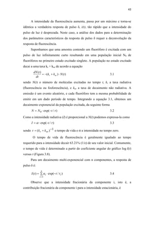 43
A intensidade da fluorescência aumenta, passa por um máximo e torna-se
idêntica a verdadeira resposta de pulso δ, i(t), tão rápido que a intensidade do
pulso de luz é desprezada. Neste caso, a análise dos dados para a determinação
dos parâmetros característicos da resposta de pulso δ requer a deconvolução da
resposta de fluorescência.
Suponhamos que uma amostra contendo um fluoróforo é excitada com um
pulso de luz infinitamente curto resultando em uma população inicial N0 de
fluoróforos no primeiro estado excitado singleto. A população no estado excitado
decai a uma taxa kr + knr de acordo a equação
)
(
)
(
)
(
t
N
k
k
dt
t
dN
nr
r ⋅
+
−
= 3.1
sendo N(t) o número de moléculas excitadas no tempo t, kr a taxa radiativa
(fluorescência ou fosforescência), e knr a taxa de decaimento não radiativa. A
emissão é um evento aleatório, e cada fluoróforo tem a mesma probabilidade de
emitir em um dado período de tempo. Integrando a equação 3.1, obtemos um
decaimento exponencial da população excitada, da seguinte forma
)
/
exp(
0 τ
t
N
N −
⋅
= 3.2
Como a intensidade radiativa (I) é proporcional a N(t) podemos expressa-la como
)
/
exp( τ
α t
I −
⋅
= 3.3
sendo 1
)
( −
+
= nr
r k
k
τ o tempo de vida e α a intensidade no tempo zero.
O tempo de vida de fluorescência é geralmente igualado ao tempo
requerido para a intensidade decair 63.21% (1/e) de seu valor inicial. Comumente,
o tempo de vida é determinado a partir do coeficiente angular do gráfico log I(t)
versus t (Figura 3.8).
Para um decaimento multi-exponencial com n componentes, a resposta de
pulso δ é:
∑ −
⋅
=
=
n
i
i
i t
t
I
1
)
/
exp(
)
( τ
α 3.4
Observe que a intensidade fracionária da componente i, isto é, a
contribuição fracionária da componente i para a intensidade estacionária, é
PUC-Rio
-
Certificação
Digital
Nº
0521275/CA
 