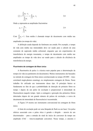 45
∑ ⋅
=
∑
∑ ⋅
=
=
=
=
n
i
i
i
n
i
i
n
i
i
i
a
1
1
1
τ
α
τ
α
τ 3.8
Onde ai representa as amplitudes fracionárias
∑
=
=
n
i
i
i
i
a
1
α
α
3.9
Com 1
1
=
∑
=
n
i
i
a . Esta média é chamada tempo de decaimento com média nas
amplitudes (ou tempo de vida).
A definição usada depende do fenômeno em estudo. Por exemplo, o tempo
de vida com média nas intensidades deve ser usado para o cálculo de uma
constante de supressão média colisional; enquanto que em experimentos de
transferência de energia ressonante, o tempo de decaimento com média nas
amplitudes ou tempo de vida deve ser usado para o cálculo da eficiência da
transferência de energia.
Fluorímetro de contagem de fóton único
A fluorimetria de pulso é a técnica mais popular para a determinação de
tempos de vida (ou parâmetros de decaimento). Muitos instrumentos são baseados
no método de contagem de fóton único correlacionado no tempo (TCSPC – time-
correlated single-photon counting), ou simplesmente contagem de fótons. Neste
trabalho foi utilizado um instrumento desse tipo. O princípio básico se
fundamenta no fato de que a probabilidade de detecção do primeiro fóton no
tempo t depois de um pulso de excitação é proporcional à intensidade de
fluorescência naquele tempo. Após a contagem e gravação dos primeiros fótons
detectados depois de um grande número de pulsos de excitação, a curva de
decaimento da intensidade de fluorescência é reconstruída.
A Figura 3.9 mostra um instrumento convencional de contagem de fóton
único.
A fonte de excitação pode ser uma lâmpada de flash ou um laser. Um pulso
elétrico associado com o pulso ótico é gerado e dirigido – através de um
discriminador – para a entrada do sinal de início do conversor de tempo em
amplitude (TAC – time-to-amplitude converter). Nesse tempo, a amostra é
PUC-Rio
-
Certificação
Digital
Nº
0521275/CA
 