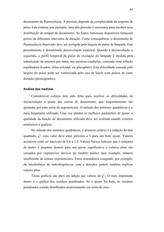 47
decaimento da fluorescência. A precisão depende da complexidade da resposta de
pulso δ do sistema, por exemplo, uma alta precisão é necessária para recobrir uma
distribuição de tempos de decaimento. As fontes luminosas disponíveis fornecem
pulsos de diferentes intervalos de duração. Como conseqüência, o decaimento de
fluorescência observado deve ser corrigido pela largura do pulso da lâmpada. Este
procedimento é denominado deconvolução espectral. Quando a deconvolução é
requerida, o perfil temporal do pulso de excitação da lâmpada é medido pela
substituição da amostra por outra, nas mesmas condições, contendo uma solução
espalhadora (Ludox, sílica coloidal, ou glicogênio). Esta dificuldade causada pela
largura do pulso pode ser minimizada pelo uso de lasers com pulsos de curta
duração (picosegundos).
Análise das medidas
Considerável esforço tem sido feito para resolver as dificuldades de
deconvolução e ajuste das curvas de decaimento, que frequentemente são
ajustadas por uma soma de exponenciais. O método dos mínimos quadráticos é o
mais largamente utilizado. Uma vez obtidos os melhores parâmetros de ajuste, a
qualidade da função de decaimento utilizada deve ser avaliada usando critérios
estatísticos e gráficos.
No método dos mínimos quadráticos, o primeiro critério é a redução do Qui
quadrado, χ2
, cujo valor deve estar próximo a 1 para um bom ajuste. Valores
aceitáveis estão no intervalo de 0.8 a 1.2. Valores baixos indicam que o conjunto
de dados é pequeno demais para um ajuste significativo e valores altos são
causados por expressivos desvios do modelo teórico (por exemplo, número
insuficiente de termos exponenciais). Erros sistemáticos (surgindo, por exemplo,
da interferência de radiofrequências com a deteção) podem também explicar
valores altos.
Testes gráficos são úteis em adição aos valores de χ2
,. O mais importante
destes é o gráfico dos resíduos ponderados. Se o ajuste for bom, os resíduos
ponderados estarão distribuídos aleatoriamente em torno de zero.
PUC-Rio
-
Certificação
Digital
Nº
0521275/CA
 