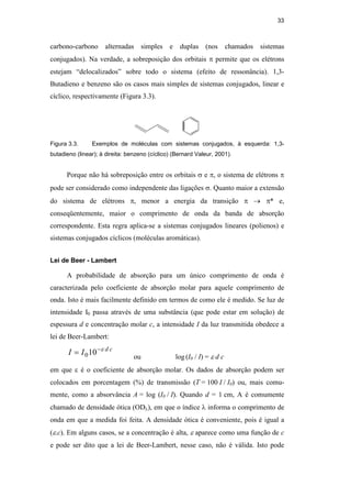 33
carbono-carbono alternadas simples e duplas (nos chamados sistemas
conjugados). Na verdade, a sobreposição dos orbitais π permite que os elétrons
estejam “delocalizados” sobre todo o sistema (efeito de ressonância). 1,3-
Butadieno e benzeno são os casos mais simples de sistemas conjugados, linear e
cíclico, respectivamente (Figura 3.3).
Figura 3.3. Exemplos de moléculas com sistemas conjugados, à esquerda: 1,3-
butadieno (linear); à direita: benzeno (cíclico) (Bernard Valeur, 2001).
Porque não há sobreposição entre os orbitais σ e π, o sistema de elétrons π
pode ser considerado como independente das ligações σ. Quanto maior a extensão
do sistema de elétrons π, menor a energia da transição π → π* e,
conseqüentemente, maior o comprimento de onda da banda de absorção
correspondente. Esta regra aplica-se a sistemas conjugados lineares (polienos) e
sistemas conjugados cíclicos (moléculas aromáticas).
Lei de Beer - Lambert
A probabilidade de absorção para um único comprimento de onda é
caracterizada pelo coeficiente de absorção molar para aquele comprimento de
onda. Isto é mais facilmente definido em termos de como ele é medido. Se luz de
intensidade I0 passa através de uma substância (que pode estar em solução) de
espessura d e concentração molar c, a intensidade I da luz transmitida obedece a
lei de Beer-Lambert:
c
d
I
I ε
−
= 10
0 ou log (I0 / I) = ε d c
em que ε é o coeficiente de absorção molar. Os dados de absorção podem ser
colocados em porcentagem (%) de transmissão (T = 100 I / I0) ou, mais comu-
mente, como a absorvância A = log (I0 / I). Quando d = 1 cm, A é comumente
chamado de densidade ótica (ODλ), em que o índice λ informa o comprimento de
onda em que a medida foi feita. A densidade ótica é conveniente, pois é igual a
(ε.c). Em alguns casos, se a concentração é alta, ε aparece como uma função de c
e pode ser dito que a lei de Beer-Lambert, nesse caso, não é válida. Isto pode
PUC-Rio
-
Certificação
Digital
Nº
0521275/CA
 