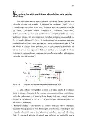 35
3.2.
Fluorescência (transições radiativas e não-radiativas entre estados
eletrônicos)
Este tópico descreve as características da emissão de fluorescência de uma
molécula excitada em solução. O diagrama de Jablonski (Figura 3.5) é
conveniente para visualizar de um modo simples os possíveis processos: absorção
de fótons, conversão interna, fluorescência, cruzamento intersistema,
fosforescência, fluorescência com retardo e transições tripleto-tripleto. Os estados
eletrônicos singletos são representados por S0 (estado eletrônico fundamental), S1,
S2, ... e estados tripletos, T1, T2, ... Níveis vibracionais são associados com cada
estado eletrônico. É importante perceber que a absorção é muito rápida (≅ 10-15
s)
em relação a todos os outros processos, não há deslocamento concomitante do
núcleo de acordo com o princípio de Franck-Condon (uma transição eletrônica
ocorre preferencialmente sem mudanças nas posições dos núcleos atômicos nas
moléculas e em seu ambiente).
Figura 3.5. Diagrama de Jablonski (modificado de Lakowicz, 2006).
As setas verticais correspondem ao início da absorção a partir do nível mais
baixo de energia vibracional de S0, porque à temperatura ambiente a maioria das
moléculas está neste nível. A absorção de um fóton pode levar a molécula para um
dos níveis vibracionais de S1, S2, .... Os possíveis processos subsequentes de
desexcitação podem ser:
- Conversão interna – é uma transição não-radiativa entre dois estados eletrônicos
de mesma multiplicidade de spin. Em solução, este processo é seguido por uma
relaxação vibracional para o nível vibracional mais baixo do estado eletrônico
final. O excesso de energia vibracional pode inclusive ser transferido para o
PUC-Rio
-
Certificação
Digital
Nº
0521275/CA
 