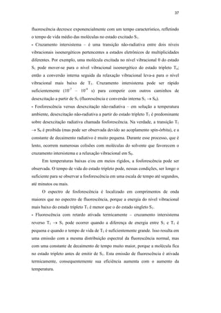 37
fluorescência decresce exponencialmente com um tempo característico, refletindo
o tempo de vida médio das moléculas no estado excitado S1.
- Cruzamento intersistema – é uma transição não-radiativa entre dois níveis
vibracionais isoenergéticos pertencentes a estados eletrônicos de multiplicidades
diferentes. Por exemplo, uma molécula excitada no nível vibracional 0 do estado
S1 pode mover-se para o nível vibracional isoenergético do estado tripleto Tn;
então a conversão interna seguida da relaxação vibracional leva-a para o nível
vibracional mais baixo de T1. Cruzamento intersistema pode ser rápido
suficientemente (10-7
– 10-9
s) para competir com outros caminhos de
desexcitação a partir de S1 (fluorescência e conversão interna S1 → S0).
- Fosforescência versus desexcitação não-radiativa – em solução a temperatura
ambiente, desexcitação não-radiativa a partir do estado tripleto T1 é predominante
sobre desexcitação radiativa chamada fosforescência. Na verdade, a transição T1
→ S0 é proibida (mas pode ser observada devido ao acoplamento spin-órbita), e a
constante de decaimento radiativo é muito pequena. Durante esse processo, que é
lento, ocorrem numerosas colisões com moléculas do solvente que favorecem o
cruzamento intersistema e a relaxação vibracional em S0.
Em temperaturas baixas e/ou em meios rígidos, a fosforescência pode ser
observada. O tempo de vida do estado tripleto pode, nessas condições, ser longo o
suficiente para se observar a fosforescência em uma escala de tempo até segundos,
até minutos ou mais.
O espectro de fosforescência é localizado em comprimentos de onda
maiores que no espectro de fluorescência, porque a energia do nível vibracional
mais baixo do estado tripleto T1 é menor que o do estado singleto S1.
- Fluorescência com retardo ativada termicamente – cruzamento intersistema
reverso T1 → S1 pode ocorrer quando a diferença de energia entre S1 e T1 é
pequena e quando o tempo de vida de T1 é suficientemente grande. Isso resulta em
uma emissão com a mesma distribuição espectral da fluorescência normal, mas
com uma constante de decaimento de tempo muito maior, porque a molécula fica
no estado tripleto antes de emitir de S1. Esta emissão de fluorescência é ativada
termicamente, consequentemente sua eficiência aumenta com o aumento da
temperatura.
PUC-Rio
-
Certificação
Digital
Nº
0521275/CA
 