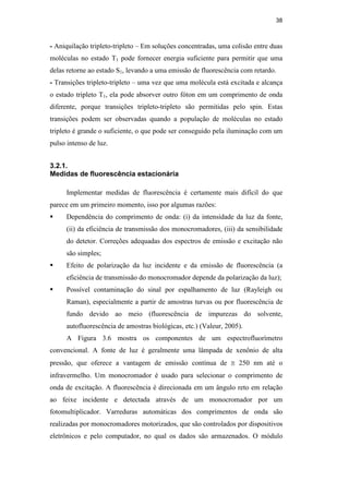 38
- Aniquilação tripleto-tripleto – Em soluções concentradas, uma colisão entre duas
moléculas no estado T1 pode fornecer energia suficiente para permitir que uma
delas retorne ao estado S1, levando a uma emissão de fluorescência com retardo.
- Transições tripleto-tripleto – uma vez que uma molécula está excitada e alcança
o estado tripleto T1, ela pode absorver outro fóton em um comprimento de onda
diferente, porque transições tripleto-tripleto são permitidas pelo spin. Estas
transições podem ser observadas quando a população de moléculas no estado
tripleto é grande o suficiente, o que pode ser conseguido pela iluminação com um
pulso intenso de luz.
3.2.1.
Medidas de fluorescência estacionária
Implementar medidas de fluorescência é certamente mais difícil do que
parece em um primeiro momento, isso por algumas razões:
 Dependência do comprimento de onda: (i) da intensidade da luz da fonte,
(ii) da eficiência de transmissão dos monocromadores, (iii) da sensibilidade
do detetor. Correções adequadas dos espectros de emissão e excitação não
são simples;
 Efeito de polarização da luz incidente e da emissão de fluorescência (a
eficiência de transmissão do monocromador depende da polarização da luz);
 Possível contaminação do sinal por espalhamento de luz (Rayleigh ou
Raman), especialmente a partir de amostras turvas ou por fluorescência de
fundo devido ao meio (fluorescência de impurezas do solvente,
autofluorescência de amostras biológicas, etc.) (Valeur, 2005).
A Figura 3.6 mostra os componentes de um espectrofluorímetro
convencional. A fonte de luz é geralmente uma lâmpada de xenônio de alta
pressão, que oferece a vantagem de emissão contínua de ≅ 250 nm até o
infravermelho. Um monocromador é usado para selecionar o comprimento de
onda de excitação. A fluorescência é direcionada em um ângulo reto em relação
ao feixe incidente e detectada através de um monocromador por um
fotomultiplicador. Varreduras automáticas dos comprimentos de onda são
realizadas por monocromadores motorizados, que são controlados por dispositivos
eletrônicos e pelo computador, no qual os dados são armazenados. O módulo
PUC-Rio
-
Certificação
Digital
Nº
0521275/CA
 