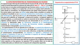 EL ESPECTROFOTÓMETRO DE TRANSFORMADA DE FOURIER
En espectroscopía infrarroja de transformada de Fourier (FT-IR), el haz de radiación que
emite la fuente (barriendo los números de ondas del IR: 4000 cm-1 - 400 cm-1), se divide
en dos haces en una placa semitransparente que funciona como separador de haz. Uno
de estos haces se refleja en un espejo fijo y el otro en un espejo móvil volviendo a la
placa donde se recombinan. Los desplazamientos del espejo móvil producen cambios
de camino óptico y por tanto, un desfase entre ambos haces y también un cambio de
amplitud. El resultado es una secuencia de interferencias constructivas y destructivas :
un interferograma, que no es una función de la frecuencia, sino del tiempo. Después
del paso de la radiación así “preparada” a través de la muestra, un detector registra la
luz IR emergente, y a continuación se realiza la conversión de las señales analógicas en
digitales (señales ópticas en eléctricas) que son almacenadas en un ordenador. Éste
convierte la información sobre las frecuencias contenida en el interferograma,
mediante la transformación de Fourier, en frecuencias aisladas y produce el
acostumbrado e interpretable espectro de bandas.
Los espectrómetros FT-IR son aparatos de un solo haz. La sustancia de referencia y la
muestra se colocan sobre un portamuestras, de modo que la trayectoria del rayo pasa
por ambas de forma sucesiva (con el aire como referencia, se deja libre sencillamente
el portamuestras correspondiente). Los espectros se registran y almacenan por
separado y finalmente se resta en el ordenador el espectro de referencia (fondo =
background) del espectro de la muestra.
La técnica FT-IR ha hecho factible el acoplamiento de la cromatografía de gases con la
espectroscopía IR. Las fracciones que salen de la columna CG se registran directamente
como espectros en fase gaseosa. Los aparatos FT-IR se pueden dotar con la celda de
medida adecuada y un detector (ver el esquema de la diapositiva siguiente).
Esquema de un espectrómetro FT-IR
 