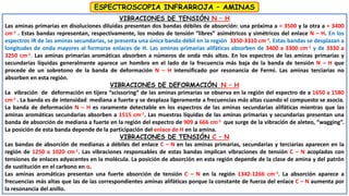 VIBRACIONES DE TENSIÓN N – H
Las aminas primarias en disoluciones diluidas presentan dos bandas débiles de absorción: una próxima a ≈ 3500 y la otra a ≈ 3400
cm-1 . Estas bandas representan, respectivamente, los modos de tensión “libres” asimétricos y simétricos del enlace N – H. En los
espectros IR de las aminas secundarias, se presenta una única banda débil en la región 3350-3310 cm-1. Estas bandas se desplazan a
longitudes de onda mayores al formarse enlaces de H. Las aminas primarias alifáticas absorben de 3400 a 3300 cm-1 y de 3330 a
3250 cm-1. Las aminas primarias aromáticas absorben a números de onda más altos. En los espectros de las aminas primarias y
secundarias líquidas generalmente aparece un hombro en el lado de la frecuencia más baja de la banda de tensión N – H que
procede de un sobretono de la banda de deformación N – H intensificado por resonancia de Fermi. Las aminas terciarias no
absorben en esta región.
VIBRACIONES DE DEFORMACIÓN N – H
La vibración de deformación en tijera “scissoring” de las aminas primarias se observa en la región del espectro de a 1650 a 1580
cm-1 . La banda es de intensidad mediana a fuerte y se desplaza ligeramente a frecuencias más altas cuando el compuesto se asocia.
La banda de deformación N – H es raramente detectable en los espectros de las aminas secundarias alifáticas mientras que las
aminas aromáticas secundarias absorben a 1515 cm-1. Las muestras líquidas de las aminas primarias y secundarias presentan una
banda de absorción de mediana a fuerte en la región del espectro de 909 a 666 cm-1 que surge de la vibración de aleteo, “wagging”.
La posición de esta banda depende de la participación del enlace de H en la amina.
VIBRACIONES DE TENSIÓN C – N
Las bandas de absorción de medianas a débiles del enlace C – N en las aminas primarias, secundarias y terciarias aparecen en la
región de 1250 a 1020 cm-1. Las vibraciones responsables de estas bandas implican vibraciones de tensión C – N acopladas con
tensiones de enlaces adyacentes en la molécula. La posición de absorción en esta región depende de la clase de amina y del patrón
de sustitución en el carbono en α.
Las aminas aromáticas presentan una fuerte absorción de tensión C – N en la región 1342-1266 cm-1. La absorción aparece a
frecuencias más altas que las de las correspondientes aminas alifáticas porque la constante de fuerza del enlace C – N aumenta por
la resonancia del anillo.
ESPECTROSCOPIA INFRARROJA – AMINAS
 