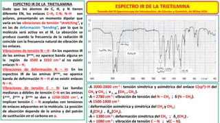 ESPECTRO IR DE LA TRIETILMINA
Tomado del IR Spectroscopy An Introduction, de Günzler y Gremlich, de Wiley-VCH.
ESPECTRO IR DE LA TRIETILAMINA
Dado que los átomos de C, H, y N tienen
diferente EN, los enlaces C–H, C-N, N–H son
polares, presentando un momento dipolar que
varía en las vibraciones de tensión “stretching”, y
en las de deformación “bending”, por lo que la
molécula será activa en el IR. La absorción se
produce cuando la frecuencia de la radiación IR
coincide con la frecuencia natural de vibración de
los enlaces.
Vibraciones de tensión N – H : En los espectros IR
de las aminas 3arias, no aparece banda alguna en
la región de 3500 a 3310 cm-1 al no existir
enlaces N – H.
Vibraciones de deformación N – H: En los
espectros IR de las aminas 3arias, no aparece
banda de deformación N – H al no existir enlaces
N – H.
Vibraciones de tensión C – N: Las bandas
medianas a débiles de tensión C–N en las aminas
1arias, 2arias y 3arias se dan a 1250-1020 cm-1, e
implican tensión C – N acopladas con tensiones
de enlaces adyacentes en la molécula. La posición
de absorción depende de la amina y del patrón
de sustitución en el carbono en α.
-A 3000-2800 cm-1 : tensión simétrica y asimétrica del enlace C(sp3)–H del
CH2 y CH3 ; ν s , as (CH2 , CH3 ).
-A ≈ 2780 cm-1 : vibración de tensión del N – CH2 ; δ (N – CH2).
-A 1500-1400 cm-1
: deformación asimétrica y simétrica del CH2 y CH3 ;
δs(CH2) , δas(CH3).
-A ≈ 1380 cm-1 : deformación simétrica del CH3 ; δs (CH3) .
-A ≈ 1080 cm-1 : vibración de tensión C – N ; ν(C – N).
 