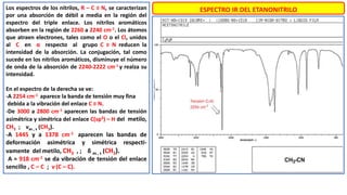 ESPECTRO IR DEL ETANONITRILO
Los espectros de los nitrilos, R – C ≡ N, se caracterizan
por una absorción de débil a media en la región del
espectro del triple enlace. Los nitrilos aromáticos
absorben en la región de 2260 a 2240 cm-1. Los átomos
que atraen electrones, tales como el O o el Cl, unidos
al C en α respecto al grupo C ≡ N reducen la
intensidad de la absorción. La conjugación, tal como
sucede en los nitrilos aromáticos, disminuye el número
de onda de la absorción de 2240-2222 cm-1 y realza su
intensidad.
En el espectro de la derecha se ve:
-A 2254 cm-1 aparece la banda de tensión muy fina
debida a la vibración del enlace C ≡ N.
-De 3000 a 2800 cm-1 aparecen las bandas de tensión
asimétrica y simétrica del enlace C(sp3) – H del metilo,
CH3 ; νas , s (CH3).
-A 1445 y a 1378 cm-1 aparecen las bandas de
deformación asimétrica y simétrica respecti-
vamente del metilo, CH3 , ; δ as , s (CH3).
-A ≈ 918 cm-1 se da vibración de tensión del enlace
sencillo , C – C ; ν (C – C).
 