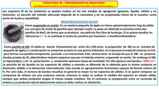 ESPECTROS IR : PREPARACIÓN DE MUESTRAS
Del Métodos Espectroscópicos en Química Orgánica, de Hesse, Meier, Zeeh, de Editorial Síntesis.
Los espectros IR de las sustancias se pueden realizar en los tres estados de agregación (gaseoso, líquido, sólido) y en
disolución. La elección del método adecuado depende de la naturaleza y de las propiedades físicas de la muestra, como
punto de fusión y solubilidad.
REGISTRO EN ESTADO SÓLIDO
Como suspensión en aceite: En un mortero pequeño de ágata se tritura aproximadamente 1mg de sólido
con una gota de aceite de parafina (por ejemplo nujol). La pasta así obtenida se presiona entre dos
pastillas de NaCl, de forma que se produzca una película fina libre de burbujas. Si se quiere estudiar las
vibraciones C – H, se sustituye el aceite de parafina por hexacloro- o hexafluorobutadieno.
Como pastilla de KBr: El sólido se mezcla íntimamente con entre 10 y 100 veces su proporción de KBr en un mortero de
pequeño de ágata y a continuación se comprime al vacío en una prensa hidráulica. En el proceso el material sinteriza en frío
para formar una pastilla transparente parecida a un monocristal. Esta técnica tiene la ventaja de que el KBr no presenta
bandas propias de IR, obteniéndose mejores espectros que por el método anterior, suspensión en aceite. Sin embargo el KBr
es higroscópico y en la pulverización y compresión aparecen trazas de humedad. Por ello aparece una banda a 3450 cm-1.
La posición de las bandas en los espectros de sólidos a menudo es diferente de la obtenida para la misma sustancia en
disolución, debido a la interacción intermolecular. Esto sucede en agrupamientos funcionales capaces de formar enlaces de
H. Por otro lado, el número de bandas resueltas en general es mayor en los espectros de sólidos. Si se quiere comparar un
compuesto de síntesis con una sustancia natural, entonces lo mejor es realizar la medida del espectro en estado sólido,
siempre que ambos productos tengan el mismo estado cristalino. Por el contrario, la comparación entre un racemato de
síntesis y un producto natural ópticamente activo se debe realizar en disolución.
 