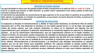 ESPECTROS IR : PREPARACIÓN DE MUESTRAS
Del Métodos Espectroscópicos en Química Orgánica, de Hesse, Meier, Zeeh, de Editorial Síntesis.
REGISTRO EN ESTADO LÍQUIDO
Una gota del líquido se coloca entre dos pastillas pulidas de NaCl, (transparente en la región de 4000 cm-1 a 667 cm-1). Si se
trata de un líquido que presenta un débil absorción, se pueden colocar espaciadores entre ambas pastillas de NaCl para
aumentar el espesor de la capa.
En esta técnica son perjudiciales las concentraciones de agua superiores al 2%, ya que dañan la superficie de las pastillas de
NaCl; además, las opacidades en el líquido son perjudiciales, ya que poseen una fuerte absorción de fondo, causada por la
difracción y la reflexión de la radiación IR
REGISTRO EN DISOLUCIÓN
El compuesto se disuelve en tetraclorometano o, debido al mayor poder disolvente, en cloroformo libre de alcohol
(disolución del 1 al 5%). Esta disolución se introduce en una cubeta especial de 0,1 a 1 cm de largo. Una segunda
cubeta del mismo espesor, que sólo contiene disolvente, se coloca en la trayectoria del segundo haz del
espectrofotómetro para compensar la absorción. Generalmente se recomienda registrar los espectros en disolventes
apolares , ya que las interacciones intermoleculares, que son especialmente intensas en el estado cristalino, se
reducen al mínimo. Por otra parte, muchos compuestos son insolubles en disolventes apolares y todos los disolventes
tienen su propia absorción en el infrarrojo; si el disolvente absorbe más del 65% de la luz incidente, no se puede
registrar un espectro. En este caso la cantidad de luz transmitida es insuficiente para hacer trabajar al detector de
forma efectiva. Afortunadamente el tetraclorometano y el cloroformo solo absorben intensamente en aquellas
regiones que son de poco interés para propósitos analíticos. Por supuesto también se pueden emplear otros
disolventes. Sin embargo se debería comprobar siempre la zona que se va a registrar y el espesor del líquido en la
cubeta. Algunas veces son útiles las soluciones acuosas, debiendo utilizarse en estos casos cubetas especiales de
fluoruro de calcio.
 
