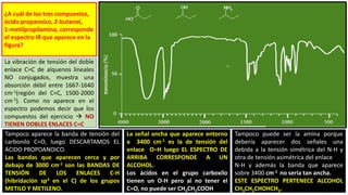 ¿A cuál de los tres compuestos,
ácido propanoico, 2-butanol,
1-metilpropilamina, corresponde
el espectro IR que aparece en la
figura?
La vibración de tensión del doble
enlace C=C de alquenos lineales
NO conjugados, muestra una
absorción débil entre 1667-1640
cm-1(región del C=C, 1500-2000
cm-1). Como no aparece en el
espectro podemos decir que los
compuestos del ejercicio  NO
TIENEN DOBLES ENLACES C=C
Tampoco aparece la banda de tensión del
carbonilo C=O, luego DESCARTAMOS EL
ÁCIDO PROPOANOICO.
Las bandas que aparecen cerca y por
debajo de 3000 cm-1 son las BANDAS DE
TENSIÓN DE LOS ENLACES C-H
(hibridación sp3 en el C) de los grupos
METILO Y METILENO.
La señal ancha que aparece entorno
a 3400 cm-1 es la de tensión del
enlace O–H luego EL ESPECTRO DE
ARRIBA CORRESPONDE A UN
ALCOHOL.
Los ácidos en el grupo carboxilo
tienen un O-H pero al no tener el
C=O, no puede ser CH3CH2COOH
Tampoco puede ser la amina porque
debería aparecer dos señales una
debida a la tensión simétrica del N-H y
otra de tensión asimétrica del enlace
N-H y además la banda que aparece
sobre 3400 cm-1 no sería tan ancha.
ESTE ESPECTRO PERTENECE ALCOHOL
CH3CH2CHOHCH3.
 