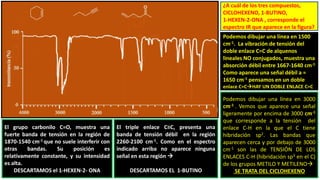 ¿A cuál de los tres compuestos,
CICLOHEXENO, 1-BUTINO,
1-HEXEN-2-ONA , corresponde el
espectro IR que aparece en la figura?
Podemos dibujar una línea en 1500
cm-1. La vibración de tensión del
doble enlace C=C de alquenos
lineales NO conjugados, muestra una
absorción débil entre 1667-1640 cm-1
Como aparece una señal débil a ≈
1650 cm-1 pensamos en un doble
enlace C=CHAY UN DOBLE ENLACE C=C
El grupo carbonilo C=O, muestra una
fuerte banda de tensión en la región de
1870-1540 cm-1 que no suele interferir con
otras bandas. Su posición es
relativamente constante, y su intensidad
es alta.
DESCARTAMOS el 1-HEXEN-2- ONA
El triple enlace C≡C, presenta una
banda de tensión débil en la región
2260-2100 cm-1. Como en el espectro
indicado arriba no aparece ninguna
señal en esta región 
DESCARTAMOS EL 1-BUTINO
Podemos dibujar una línea en 3000
cm-1 . Vemos que aparece una señal
ligeramente por encima de 3000 cm-1
que corresponde a la tensión del
enlace C-H en la que el C tiene
hibridación sp2. Las bandas que
aparecen cerca y por debajo de 3000
cm-1 son las de TENSIÓN DE LOS
ENLACES C-H (hibridación sp3 en el C)
de los grupos METILO Y METILENO
SE TRATA DEL CICLOHEXENO
 