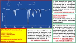 ¿A cuál de los tres compuestos,
3-CICLOHEXEN-1-OL,
2-METIL-1-PENTEN-3-ONA,
5-HEXEN-2-ONA
corresponde el espectro IR que
aparece en la figura?
Dibujamos una línea en 1500 cm-1. La
vibración de tensión del doble enlace C=C de
alquenos lineales NO conjugados, muestra
una absorción débil entre 1667-1640 cm-1
Como aparece una señal débil a ≈ 1640 cm-1
pensamos en un doble enlace C=C 
HAY UN DOBLE ENLACE C=C
El grupo carbonilo C=O, muestra una
fuerte banda de tensión en la región de
1870-1540 cm-1 que no suele interferir
con otras bandas. Su posición es
relativamente constante, y su intensidad
es alta. Dado que tenemos una señal
intensa a 1720 
HAY UN GRUPO CARBONILO C=O
QUEDA DESCARTADO EL
3-CICLOHEXEN-1-OL.
El espectro de la izquierda es de una
cetona. ¿Cuál la cetona conjugada a
la no conjugada?
Para la cetona no conjugada la vibración
de tensión del C=O aparecería a ≈ 1715
cm-1. En la cetona conjugada hay
resonancia de modo que disminuye la
fuerza del carbonilo, disminuye la
constante de fuerza, y la frecuencia de la
vibración por lo que la tensión del C=O
aparecería a ≈ 1680 cm-1(<1700) SE
TRATA DE LA 5-HEXEN-2-ONA
CH2=CHCH2CH2COCH3
 