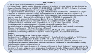 BIBLIOGRAFÍA
Lo que se expone en esta presentación está tomado de:
-Las diapositivas 4 y 5 están tomadas del Organic Chemistry de Vollhardt y Schore, editado por W.H. Freeman and
Company, Macmillan Education, de ISBN-13: 978-1-319-18771-2 ISBN-10: 1-319-18771-4 Chapter 11 : Alkenes:
Infrared Spectroscopy and mass spectrometry, páginas de 496 a 501.
-Las explicaciones de las diapositivas de 2, 3, 6, 7 y 8 están tomadas del Spectrometric Identification of Organic
Compounds de Silverstein, Webster, Kiemly y Bryce Eighth Edition de Wiley de ISBN 978-0-470-61637-6
-Las diapositivas 10, 11, 12 y 13 recogen explicaciones del libro Métodos Espectroscópicos en Química Orgánica, de
autores Hesse, Meir y Zeeh, de Editorial Síntesis, de ISBN: 84-7738-522-X, páginas de 36 a 40.
-Se han tomado de los videos de KhanAcademy, Química Orgánica: Espectroscopía Infrarroja las
diapositivas: Características de las señales IR: Números de ondas (diapositivas 14, 15, 130, 131 y 132).
Características de las señales IR: Forma (diapositivas 16, 17, 18, y 19 con los espectros del 1-hexanol,
butilhidroxitolueno, ácido metilpropanoico y 1-butanol a diferentes concentraciones).
Características de las señales IR: Intensidad (diapositivas 20, 21 y 22 con los espectros de la ciclohexanona,
1-hexeno y ciclohexanona, y 2,3-dimetil-2-buteno y 1-hexeno).
Vibraciones de tensión simétrica y asimétrica (diapositivas 23, 24, 25 y 26 con los espectros de la
dibutilamina, dibutilamina y butilamina, de una amina primaria en general y de un anhídrido de ácido en
general).
Señales IR para compuestos que tienen un grupo carbonilo.
Las diapositivas 29 y 30 están tomadas del Organic Chemistry de Vollhardt y Schore, editado por W.H. Freeman
and Company, Macmillan Education, de ISBN-13: 978-1-319-18771-2 ISBN-10: 1-319-18771-4.
La diapositiva 31 está tomada del IR Spectroscopy An Introduction, de Günzler y Gremlich, de Wiley-VCH.
La diapositiva 34 que expone generalidades sobre los hidrocarburos está tomada de los videos de KhanAcademy,
Química Orgánica: Espectroscopía Infrarroja.
En la diapositiva 35 la imagen de espectro de n-hexano está tomada de Google Imágenes. Y los datos numéricos de
los números de onda a los que aparecen las bandas de vibración están tomados del Spectrometric Identification of
Organic Compounds, 8th Edition, de Silverstein, Webster, Kiemle y Bryce de Wiley, de ISBN:978-0-470-61637-6
(pbk.)
 