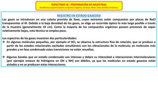 ESPECTROS IR : PREPARACIÓN DE MUESTRAS
Del Métodos Espectroscópicos en Química Orgánica, de Hesse, Meier, Zeeh, de Editorial Síntesis.
REGISTRO EN ESTADO GASEOSO
Los gases se introducen en una cubeta provista de llave, cuyos extremos están compuestos por placas de NaCl
transparentes al IR. Debido a la baja densidad de los gases, se elige un recorrido óptico lo más largo posible a través
de la muestra (generalmente 10 cm). Como la mayoría de los compuestos orgánicos poseen presiones de vapor
relativamente bajas, esta técnica se emplea poco.
Los espectros de los gases muestran dos particularidades:
 En algunas moléculas pequeñas, por ejemplo el HCl, se observa la estructura fina de rotación, que se produce a
partir de los estados rotacionales excitados simultáneos con los vibracionales de la molécula; en moléculas más
grandes y en fase condensada estas transiciones no están resueltas.
 Algunas bandas que en estado condensado son intensas y deben su intensidad a interacciones intermoleculares
(por ejemplo enlaces de hidrógeno en OH y NH) son débiles, ya que las moléculas en estado gaseoso están
aisladas y no se producen estas interacciones.
 