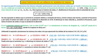 En espectroscopía IR consideraremos dos átomos enlazados químicamente como dos átomos unidos por un resorte. Si tenemos dos masas
m1 y m1 unidas por un muelle de constante elástica o de fuerza K, la frecuencia de vibración viene dada por: ν = 1/2π . √ K/μ siendo μ la
masa reducida de valor: μ = m1 . m1 /m1 + m1. Para expresar el número de ondas, ν*, dividiremos la frecuencia entre la velocidad de la luz:
ν* = ν/c = 1/2πc.√ K/μ
De esta expresión se deduce que si aumenta la constante elástica o constante de fuerza, al tener enlaces más fuertes, aumenta la frecuencia
y por tanto el número de ondas a la que se producirá la absorción en el IR. Si disminuye la masa reducida μ, aumenta la frecuencia, y por
tanto el número de ondas a la que se producirá la absorción.
Si en la expresión anterior sustituimos c por su valor (3.1010 cm.s-1 ) e introducimos el número de Avogadro NA = 6,02.1023 queda de la
forma: ν* = ν/c = 4,12.√ K/μ , donde K se expresa en dinas.cm-1.
Utilizando la expresión calcularemos los números de ondas a las que aparecerán las señales de los enlaces C-H, C-O, C=C y C≡C
ENLACE C – H : K = 5.105 dinas.cm-1 y μ = 12.1/12+1 = 0.923  ν* (C – H) = 4,12.√ K/μ = 4,12.√ 5.105 /0.923 = 3032 cm-1.
ENLACE C – O : K = 5.105 dinas.cm-1 y μ = 12.16/12+16 = 6.9  ν* (C – O) = 4,12.√ K/μ = 4,12.√ 5.105 /6.9 = 1109 cm-1.
Puede verse que al aumentar la μ => disminuye en número de ondas ν*= ν/c
ENLACE C = C : K = 10.105 dinas.cm-1 y μ = 12.12/12+12 = 6  ν* (C = C) = 4,12.√ K/μ = 4,12.√ 10.105 /6 = 1682 cm-1.
Puede verse que al aumentar K => aumenta en número de ondas ν*= ν/c
ENLACE C ≡ C : K = 15.105 dinas.cm-1 y μ = 12.12/12+12 = 6  ν* (C ≡ C) = 4,12.√ K/μ = 4,12.√ 15.105 /6 = 2060 cm-1.
Puede verse que al aumentar K => aumenta en número de ondas ν*= ν/c
CARACTERÍSTICAS DE LAS SEÑALES IR: NÚMERO DE ONDAS
 