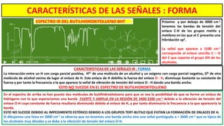 En el espectro de arriba se han puesto dos moléculas de butilhidroxitolueno para que se vea la posibilidad de que se forme un enlace de
hidrógeno con lo que esperaríamos una banda FUERTE Y AMPLIA EN LA REGIÓN DE 3400-3200 cm-1 debida a la vibración de tensión del
enlace O-H cuya constante de fuerza resultaría disminuida debida al enlace de H, y por tanto disminuiría la frecuencia a la que aparecería la
banda.
ESTO NO SUCEDE DEBIDO AL IMPEDIMENTO ESTÉRICO DEBIDO A LOS GRUPOS TERT-BUTILO QUE EVITAN LA FORMACIÓN DE ENLACES DE H.
Si dibujamos una línea en 3000 cm-1 se observa que no tenemos una banda ancha sino una señal puntiaguda a ≈ 3600 cm-1 que es típica de
los alcoholes muy diluidos y se debe a la vibración de tensión del enlace O-H.
CARACTERÍSTICAS DE LAS SEÑALES IR : FORMA
La interacción entre un H con carga parcial positiva, Hδ+ de una molécula de un alcohol y un oxígeno con carga parcial negativa, Oδ- de otra
molécula de alcohol vecina da lugar al enlace de H. Este enlace de H debilita la fuerza del enlace O - H, disminuye bastante su constante de
fuerza y por tanto la frecuencia a la que aparece la señal de vibración de tensión del enlace O - H dando una banda ancha.
ESTO NO SUCEDE EN EL ESPECTRO DE BUTILHIDROXITOLUENO
Próximo y por debajo de 3000 cm-1
tenemos las bandas de tensión del
enlace C-H de los grupos metilo y
metileno en los que el C presenta una
hibridación sp3.
La señal que aparece a 1100 cm-1
corresponde al enlace sencillo C – O
del C que soporta el grupo OH de los
alcoholes.
ESPECTRO IR DEL BUTILHIDROXITOLUENO BHT
CARACTERÍSTICAS DE LAS SEÑALES : FORMA
 