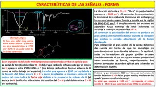 CARACTERÍSTICAS DE LAS SEÑALES : FORMA
La vibración del enlace O – H “libre” sin perturbación
aparece a ≈ 3600 cm-1. Al aumentar la concentración,
la intensidad de esta banda disminuye, sin embargo se
forma una banda nueva, fuerte y amplia en la región
de 3400-3200 cm-1. El desplazamiento del máximo de
absorción hacia números de onda inferiores se
atribuye a la relajación del enlace O - H.
Al aumentar la polarización del enlace se produce un
gran cambio del momento dipolar durante la vibración
que explica la elevada absorbancia de la banda
desplazada.
Para interpretar el gran ancho de la banda debemos
dar cuenta del hecho de que los complejos ya
mencionados son casos ideales extremos . En realidad,
todas las formaciones de grupos posibles ocurren
simultáneamente al que de alguna manera pertenecen
varias constantes de fuerza, respectivamente. Los
mismos conceptos se pueden aplicar para la bandas de
deformación δ(COH).
Próximo y por debajo de 3000 cm-1 tenemos las bandas de
tensión del enlace C – H de los grupos metilo y metileno en los
que el C presenta una hibridación sp3.
La señal que aparece a 1100 cm-1 corresponde al enlace
sencillo C – O del C que soporta el grupo OH de los alcoholes.
En el espectro IR del ácido metilpropanoico representado arriba se aprecia que:
La señal de tensión del enlace O – H del grupo carboxilo influenciada por el enlace
de H aparece entre 2900-3500 cm-1 (los ácidos carboxílicos forman enlaces de H
como se indica debajo del espectro). La señal que aparece a 1700 cm-1 es debida a
la tensión del doble enlace C = O y suele desplazarse a menores números de
ondas tal como indica la fecha roja debido a la presencia de enlaces de H (el
enlace de H debilita las vibraciones de tensión del O – H y del doble enlace C = O
del carboxilo).
IMPORTANTE
Si hay una señal muy ancha
entre 3500-2900 cm-1 y aparece
un pico característico a 1700
cm-1 del C=O se puede tratar de
un ácido carboxílico.
 