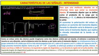 Para que una molécula absorba en el
infrarrojo tiene que variar su momento
dipolar. El momento dipolar que se define
como el producto de la carga por la
distancia, μ = δ . d, afecta a la intensidad de
la señal.
Al aumentar la polarización del enlace se
produce un aumento del momento dipolar.
Durante la vibración varía la distancia y por
tanto varía el momento dipolar, que explica
la elevada intensidad de la banda en el
espectro.
ESPECTRO IR DE LA CICLOHEXANONA
Como un enlace entre dos átomos puede imaginarse como dos átomos unidos por un resorte, al estirarse o acortarse el
resorte en una vibración, varía la distancia entre los átomos y, por tanto varía el momento dipolar. La ciclohexanona tiene un
grupo carbonilo C=O y dado que el O es más electronegativo que el C, sobre el O aparece una δ- y sobre el C aparece una δ+ ,
luego presenta momento dipolar. Como el μ del Cδ+ = Oδ- es grande, la señal que produce es también grande, intensa. Al
trazar una línea a 1500 cm-1 tenemos a la izquierda la región de diagnóstico y a la derecha la región de la huella dactilar. A la
izquierda (región de diagnóstico) podemos ver una señal muy intensa a ≈ 1715 cm-1 correspondiente a la vibración de tensión
o estiramiento del enlace C = O.
CARACTERÍSTICAS DE LAS SEÑALES : INTENSIDAD
 