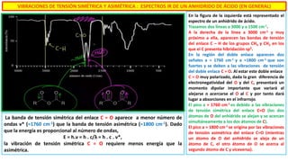 VIBRACIONES DE TENSIÓN SIMÉTRICA Y ASIMÉTRICA : ESPECTROS IR DE UN ANHIDRIDO DE ÁCIDO (EN GENERAL)
En la figura de la izquierda está representado el
espectro de un anhidrido de ácido.
Trazamos dos líneas a 3000 y a 1500 cm-1.
A la derecha de la línea a 3000 cm-1 y muy
próximo a ella, aparecen las bandas de tensión
del enlace C – H de los grupos CH3 y CH2 en los
que el C presenta hibridación sp3.
En la región del doble enlace aparecen dos
señales a ≈ 1760 cm-1 y a ≈1800 cm-1 que son
fuertes y se deben a las vibraciones de tensión
del doble enlace C = O. Al estar este doble enlace
C = O muy polarizado, dada la gran diferencia de
electronegatividad del O y del C, presentará un
momento dipolar importante que variará al
alejarse o acercarse el O al C y por tanto dará
lugar a absorciones en el infrarrojo.
El pico a ≈ 1760 cm-1 es debido a las vibraciones
de tensión simétrica del enlace C=O (los dos
átomos de O del anhidrido se alejan y se acercan
simultáneamente a los dos átomos de C).
El pico a ≈ 1800 cm-1 se origina por las vibraciones
de tensión asimétrica del enlace C=O (mientras
un átomo de O del anhidrido se aleja de un
átomo de C, el otro átomo de O se acerca al
segundo átomo de C y viceversa).
La banda de tensión simétrica del enlace C = O aparece a menor número de
ondas ν* (≈1760 cm-1) que la banda de tensión asimétrica (≈1800 cm-1). Dado
que la energía es proporcional al número de ondas,
E = h.ν = h . c/λ = h . c . ν*,
la vibración de tensión simétrica C = O requiere menos energía que la
asimétrica.
 