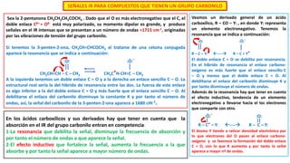 SEÑALES IR PARA COMPUESTOS QUE TIENEN UN GRUPO CARBONILO
Veamos un derivado general de un ácido
carboxílico, R – CO – Y: , en donde Y: representa
un elemento electronegativo. Tenemos la
resonancia que se indica a continuación:
:O: :Ö:-
R – C – Y: ---- R – C = Y+
El doble enlace C = O se debilita por resonancia.
En el híbrido de resonancia el enlace carbono-
oxígeno es más fuerte que el enlace sencillo C
– O y menos que el doble enlace C = O. Al
debilitarse el enlace del carbonilo disminuye K y
por tanto disminuye el número de ondas.
Además de la resonancia hay que tener en cuenta
el efecto inductivo, tendencia de un elemento
electronegativo a llevarse hacia el los electrones
que comparte con otro.
:Ö:- :O:
R – C+ – Y: ---- R – C – Y:
El átomo Y tiende a retirar densidad electrónica por
lo que electrones del O pasan al enlace carbono-
oxígeno y se favorece la formación del doble enlace
C = O, con lo que K aumenta y por tanto la señal
aparece a mayor nº de ondas.
Sea la 2-pentanona CH3CH2CH2COCH3 . Dado que el O es más electronegativo que el C, el
doble enlace Cδ+ = Oδ- está muy polarizado, su momento dipolar es grande, y produce
señales en el IR intensas que se presentan a un número de ondas ≈1715 cm-1, originadas
por las vibraciones de tensión del grupo carbonilo.
Si tenemos la 3-penten-2-ona, CH3CH=CHCOCH3 al tratarse de una cetona conjugada
aparece la resonancia que se indica a continuación:
:O: :Ö:-
CH3CH=CH – C – CH3 CH3C+H-CH=C – CH3
A la izquierda tenemos un doble enlace C = O y a la derecha un enlace sencillo C – O. La
estructural real sería la del hibrido de resonancia entre las dos. La fuerza de este enlace
es algo inferior a la del doble enlace C = O y más fuerte que el enlace sencillo C – O. Al
debilitarse el enlace del carbonilo disminuye la constante K y por tanto el número de
ondas, así, la señal del carbonilo de la 3-penten-2-ona aparece a 1680 cm-1.
En los ácidos carboxílicos y sus derivados hay que tener en cuenta que la
absorción en el IR del grupo carbonilo entran en competencia:
1-La resonancia que debilita la señal, disminuye la frecuencia de absorción y
por tanto el número de ondas a que aparece la señal.
2-El efecto inductivo que fortalece la señal, aumenta la frecuencia a la que
absorbe y por tanto la señal aparece a mayor número de ondas.
 