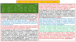 SEÑALES IR PARA COMPUESTOS QUE TIENEN UN GRUPO CARBONILO
Como el O es más electronegativo que el C, el doble enlace Cδ+ = Oδ- está
muy polarizado, su momento dipolar es grande, y produce señales en el
IR intensas que se presentan en el rango de números de onda ≈ 1850-
1650 cm-1, originadas por las vibraciones de tensión del grupo carbonilo.
La señal del carbonilo varía dentro del rango ≈ 1850-1650 cm-1
dependiendo de la resonancia, el efecto inductivo, los grupos alquilo que
donan electrones, la electronegatividad, la formación de enlaces de H
con otras moléculas, etc.
En los ésteres el efecto inductivo es algo más fuerte que la resonancia
con lo que se fortalece el enlace C=O carbonílico, aumenta K, aumenta ν,
aumenta el número de ondas y la señal aparece ≈ 1745 cm-1.
En los anhidridos de ácido al ser el O muy electronegativo el efecto
inductivo es más fuerte que la resonancia, se fortalece el enlace C=O
carbonílico, aumenta bastante K, aumenta ν, aumenta el número de
ondas y aparecen dos señales, una en el rango ≈ 1760-1790 cm-1
correspondiente a la vibración de tensión simétrica en la que los dos O
de los dos grupos carbonilo vibran en fase , y a frecuencia superior
aparece la vibración de tensión asimétrica a ≈ 1810 cm-1 en la que los
dos O, vibran desfasados, mientras un O se aleja del C el otro O se acerca.
En los cloruros de ácido el efecto inductivo es más fuerte (debido a la
elevada electronegatividad del Cl) que la resonancia, con lo que se
fortalece el enlace C=O carbonílico, aumenta K, aumenta ν, aumenta el
número de ondas y la señal aparece en el rango≈ 1800-1815 cm-1.
En los aldehídos al no ser el H un elemento electronegativo el efecto
inductivo es mínimo. El grupo alquilo R dona electrones, y electrones
del doble enlace C=O pasan al O dando lugar a su forma resonante. Se
pierde densidad electrónica y se debilita el carbonilo, disminuye K,
disminuye ν, disminuye el número de ondas y la señal para el carbonilo
de un aldehído aparece entorno a ≈ 1725 cm-1.
En las cetonas los grupos alquilos R donan electrones, y electrones del
doble enlace C=O pasan al O dando lugar a su forma resonante. Se
pierde densidad electrónica y se debilita el carbonilo, disminuye K,
disminuye ν, disminuye el número de ondas y la señal para el carbonilo
de las cetonas aparece en el rango ≈ 1715-1720 cm-1.
En los ácidos carboxílicos tenemos la formación de enlaces de H para
dar dímeros…, electrones del doble enlace C=O pasan a los enlaces de H
con lo que el carbonilo pierde densidad electrónica, se debilita,
disminuye K, disminuye ν, disminuye el número de ondas y la señal
ácidos aparece a ≈ 1710 cm-1 (varía dependiendo con los dímeros…etc).
En las amidas predomina la resonancia sobre el efecto inductivo.
Electrones del doble enlace C=O pasan al O y el par no enlazante del N
pasa al enlace C-N, así el carbonilo pierde densidad electrónica, se
debilita, disminuye K, disminuye ν, disminuye el nº de ondas y la señal
para el carbonilo de las amidas aparece en el rango ≈ 1650-1690 cm-1.
 