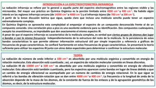 INTRODUCCIÓN A LA ESPECTROFOTOMETRÍA INFRARROJA
La radiación infrarroja se refiere por lo general a aquella parte del espectro electromagnético entre las regiones visible y las
microondas. Del mayor uso práctico en Química Orgánica es la porción limitada entre 4000 cm-1 y 400 cm-1. Ha habido algún
interés en las regiones infrarrojo cercano (de 14290 cm-1 a 4000 cm-1) y el infrarrojo lejano (de 700 cm-1 a 200 cm-1).
A partir de la breve discusión teórica que sigue, queda claro que incluso una molécula sencilla puede tener un espectro
extremadamente complejo.
En Química Orgánica se aprovecha esta complejidad al emparejar el espectro de un compuesto desconocido frente al de un
compuesto conocido. Una correlación pico a pico es una excelente evidencia para su identificación. Dos compuestos cualesquiera,
excepto los enantiómeros, es improbable que den exactamente el mismo espectro IR.
A pesar de que el espectro infrarrojo es característico de la molécula completa, es verdad que ciertos grupos de átomos dan lugar
a bandas a casi la misma frecuencia independientemente de la estructura del resto de la molécula. Es la persistencia de estas
bandas características lo que permite obtener información estructural útil por simple inspección y referencia a gráficos de
frecuencias de grupo características. Se confiará fuertemente en estas frecuencias de grupo características. Se presentará la teoría
suficiente para utilizar los espectros IR junto con otros datos espectrales para determinar o confirmar la estructura molecular.
TEORÍA
La radiación de número de onda inferior a 100 cm-1 es absorbida por una molécula orgánica y convertida en energía de
rotación molecular. Esta absorción está cuantizada ; así, un espectro de rotación molecular consiste en líneas discretas.
La radiación IR de 10000 cm-1 a 100 cm-1 es absorbida por una molécula orgánica y convertida en energía de vibración
molecular. Esta absorción está también cuantizada, pero los espectros aparecen como bandas en lugar de líneas debido a que
un cambio de energía vibracional va acompañado por un número de cambios de energía rotacional. En lo que sigue se
referirá a las bandas de vibración-rotación que se dan entre 4000 cm-1 a 400 cm-1. La frecuencia o la longitud de onda de la
absorción depende de la masa de los átomos, de la constante de fuerza de los enlaces y de la agrupación geométrica de los
átomos, es decir, de la estructura molecular.
 