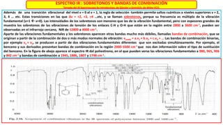 ESPECTRO IR : SOBRETONOS Y BANDAS DE COMBINACIÓN
Tomado del IR Spectroscopy An Introduction, de Günzler y Gremlich, de Wiley-VCH.
Además de una transición vibracional del nivel ν = 0 al ν = 1, la regla de selección también permite saltos cuánticos a niveles superiores ν = 2,
3, 4 … etc. Estas transiciones en las que ∆ν = +2, +3, +4 …etc, y se llaman sobretonos, porque su frecuencia es múltiplo de la vibración
fundamental (ν=1  ν=0). Las intensidades de los sobretonos son menores que las de la vibración fundamental, pero con espesores grandes de
muestra los sobretonos de las vibraciones de tensión de los enlaces C-H y O-H que están en la región entre 2800 a 3600 cm-1, pueden ser
observadas en el infrarrojo cercano, NIR de 12800 a 4000 cm-1.
Aparte de las vibraciones fundamentales y los sobretonos aparecen otras bandas mucho más débiles, llamadas bandas de combinación, que se
originan a partir de la combinación de dos o más modos normales de vibración: νcomb = a.ν1 + b.ν2 + c.ν3 + … Las bandas de combinación binarias,
por ejemplo ν1 + ν2, se producen a partir de dos vibraciones fundamentales diferentes que son excitadas simultáneamente. Por ejemplo, el
benceno y sus derivados presentan bandas de combinación en la región 2000-1600 cm-1 que nos dan información sobre el tipo de sustitución
del benceno. En la figura de abajo aparece el espectro IR del poliestireno, en el que pueden verse las vibraciones fundamentales a 980, 965, 906
y 842 cm-1 y bandas de combinación a 1945, 1886, 1807 y 1748 cm-1.
 