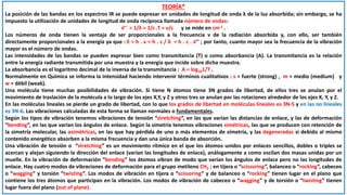 TEORÍA*
La posición de las bandas en los espectros IR se puede expresar en unidades de longitud de onda λ de la luz absorbida; sin embargo, se ha
impuesto la utilización de unidades de longitud de onda recíproca llamada número de ondas:
ν ̅ ̅ = 1/λ = 1/c .T = ν/c y se mide en cm-1 .
Los números de onda tienen la ventaja de ser proporcionales a la frecuencia ν de la radiación absorbida y, con ello, ser también
directamente proporcionales a la energía ya que : E = h . ν = h . c / λ = h . c . ν ̅ ̅ ; por tanto, cuanto mayor sea la frecuencia de la vibración
mayor es el número de ondas.
Las intensidades de las bandas se pueden expresar bien como transmitancia (T) o como absorbancia (A). La transmitancia es la relación
entre la energía radiante transmitida por una muestra y la energía que incide sobre dicha muestra.
La absorbancia es el logaritmo decimal de la inversa de la transmitancia : A = log101/T .
Normalmente en Química se informa la intensidad haciendo intervenir términos cualitativos : s = fuerte (strong) , m = medio (medium) y
w = débil (weak).
Una molécula tiene muchas posibilidades de vibración. Si tiene N átomos tiene 3N grados de libertad, de ellos tres se anulan por el
movimiento de traslación de la molécula a lo largo de los ejes X,Y, y Z y otros tres se anulan por las rotaciones alrededor de los ejes X, Y, y Z.
En las moléculas lineales se pierde un grado de libertad, con lo que los grados de libertad en moléculas lineales es 3N-5 y en las no lineales
es 3N-6. Las vibraciones calculadas de esta forma se llaman normales o fundamentales.
Según los tipos de vibración tenemos vibraciones de tensión “stretching”, en las que varían las distancias de enlace, y las de deformación
“bending”, en las que varían los ángulos de enlace. Según la simetría tenemos vibraciones simétricas, las que se producen con retención de
la simetría molecular, las asimétricas, en las que hay pérdida de uno o más elementos de simetría, y las degeneradas si debido al mismo
contenido energético absorben a la misma frecuencia y dan una única banda de absorción.
Una vibración de tensión o “stretching” es un movimiento rítmico en el que los átomos unidos por enlaces sencillos, dobles o triples se
acercan y alejan siguiendo la dirección del enlace (varían las longitudes de enlace), análogamente a como oscilan dos masas unidas por un
muelle. En la vibración de deformación “bending” los átomos vibran de modo que varían los ángulos de enlace pero no las longitudes de
enlace. Hay cuatro modos de vibraciones de deformación para el grupo metileno CH2 : en tijera o “scissoring”, balanceo o “rocking”, cabeceo
o “wagging” y torsión “twisting”. Los modos de vibración en tijera o “scissoring” y de balanceo o “rocking” tienen lugar en el plano que
contiene los tres átomos que participan en la vibración. Los modos de vibración de cabeceo o “wagging” y de torsión o “twisting” tienen
lugar fuera del plano (out of plane).
 