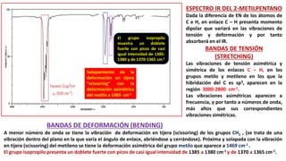 ESPECTRO IR DEL 2-METILPENTANO
Dada la diferencia de EN de los átomos de
C e H, en enlace C – H presenta momento
dipolar que variará en las vibraciones de
tensión y deformación y por tanto
absorberá en el IR.
BANDAS DE TENSIÓN
(STRETCHING)
Las vibraciones de tensión asimétrica y
simétrica de los enlaces C – H, en los
grupos metilo y metileno en los que la
hibridación del C es sp3, aparecen en la
región 3000-2800 cm-1.
Las vibraciones asimétricas aparecen a
frecuencia, y por tanto a números de onda,
más altos que sus correspondientes
vibraciones simétricas.
El grupo isopropilo
muestra un doblete
fuerte con picos de casi
igual intensidad de 1385-
1380 y de 1370-1365 cm-1
BANDAS DE DEFORMACIÓN (BENDING)
A menor número de onda se tiene la vibración de deformación en tijera (scissoring) de los grupos CH2 , (se trata de una
vibración dentro del plano en la que varía el ángulo de enlace, abriéndose y cerrándose). Próxima y solapada con la vibración
en tijera (scissoring) del metileno se tiene la deformación asimétrica del grupo metilo que aparece a 1469 cm-1 .
El grupo isopropilo presenta un doblete fuerte con picos de casi igual intensidad de 1385 a 1380 cm-1 y de 1370 a 1365 cm-1.
Solapamiento de la
deformación en tijera
“scissoring” con la
deformación asimétrica
del metilo a 1469 cm-1
 