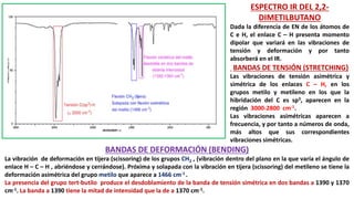 ESPECTRO IR DEL 2,2-
DIMETILBUTANO
Dada la diferencia de EN de los átomos de
C e H, el enlace C – H presenta momento
dipolar que variará en las vibraciones de
tensión y deformación y por tanto
absorberá en el IR.
BANDAS DE TENSIÓN (STRETCHING)
Las vibraciones de tensión asimétrica y
simétrica de los enlaces C – H, en los
grupos metilo y metileno en los que la
hibridación del C es sp3, aparecen en la
región 3000-2800 cm-1.
Las vibraciones asimétricas aparecen a
frecuencia, y por tanto a números de onda,
más altos que sus correspondientes
vibraciones simétricas.
BANDAS DE DEFORMACIÓN (BENDING)
La vibración de deformación en tijera (scissoring) de los grupos CH2 , (vibración dentro del plano en la que varía el ángulo de
enlace H – C – H , abriéndose y cerrándose). Próxima y solapada con la vibración en tijera (scissoring) del metileno se tiene la
deformación asimétrica del grupo metilo que aparece a 1466 cm-1 .
La presencia del grupo tert-butilo produce el desdoblamiento de la banda de tensión simétrica en dos bandas a 1390 y 1370
cm-1. La banda a 1390 tiene la mitad de intensidad que la de a 1370 cm-1.
 