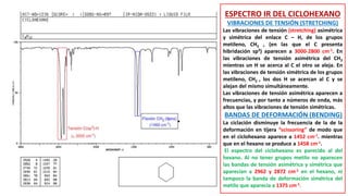 ESPECTRO IR DEL CICLOHEXANO
VIBRACIONES DE TENSIÓN (STRETCHING)
Las vibraciones de tensión (stretching) asimétrica
y simétrica del enlace C – H, de los grupos
metileno, CH2 , (en las que el C presenta
hibridación sp3) aparecen a 3000-2800 cm-1. En
las vibraciones de tensión asimétrica del CH2
mientras un H se acerca al C el otro se aleja. En
las vibraciones de tensión simétrica de los grupos
metileno, CH2 , los dos H se acercan al C y se
alejan del mismo simultáneamente.
Las vibraciones de tensión asimétrica aparecen a
frecuencias, y por tanto a números de onda, más
altos que las vibraciones de tensión simétricas.
BANDAS DE DEFORMACIÓN (BENDING)
La ciclación disminuye la frecuencia de la de la
deformación en tijera “scissoring” de modo que
en el ciclohexano aparece a 1452 cm-1. mientras
que en el hexano se produce a 1458 cm-1.
El espectro del ciclohexano es parecido al del
hexano. Al no tener grupos metilo no aparecen
las bandas de tensión asimétrica y simétrica que
aparecían a 2962 y 2872 cm-1 en el hexano, ni
tampoco la banda de deformación simétrica del
metilo que aparecía a 1375 cm-1.
 