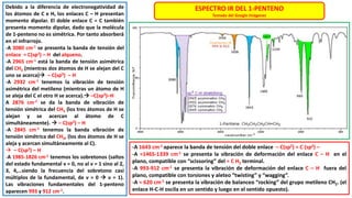 Debido a la diferencia de electronegatividad de
los átomos de C e H, los enlaces C – H presentan
momento dipolar. El doble enlace C = C también
presenta momento dipolar, dado que la molécula
de 1-penteno no es simétrica. Por tanto absorberá
en el infrarrojo.
-A 3080 cm-1 se presenta la banda de tensión del
enlace = C(sp2) – H del alqueno.
-A 2965 cm-1 está la banda de tensión asimétrica
del CH3 (mientras dos átomos de H se alejan del C
uno se acerca) – C(sp3) – H
-A 2932 cm-1 tenemos la vibración de tensión
asimétrica del metileno (mientras un átomo de H
se aleja del C el otro H se acerca). –C(sp3)–H
A 2876 cm-1 se da la banda de vibración de
tensión simétrica del CH3 (los tres átomos de H se
alejan y se acercan al átomo de C
simultáneamente).  – C(sp3) – H
-A 2845 cm-1 tenemos la banda vibración de
tensión simétrica del CH2, (los dos átomos de H se
aleja y acercan simultáneamente al C).
 – C(sp3) – H
-A 1985-1826 cm-1 tenemos los sobretonos (saltos
del estado fundamental ν = 0, no al ν = 1 sino al 2,
3, 4,…siendo la frecuencia del sobretono casi
múltiplos de la fundamental, de ν = 0  ν = 1).
Las vibraciones fundamentales del 1-penteno
aparecen 993 y 912 cm-1.
ESPECTRO IR DEL 1-PENTENO
Tomado del Google Imágenes
-A 1643 cm-1 aparece la banda de tensión del doble enlace – C(sp2) = C (sp2) –
-A ≈1465-1339 cm-1 se presenta la vibración de deformación del enlace C – H en el
plano, compatible con “scissoring” del = C H2 terminal.
-A 993-912 cm-1 se presenta la vibración de deformación del enlace C – H fuera del
plano, compatible con torsiones y aleteo “twisting” y “wagging”.
-A ≈ 620 cm-1 se presenta la vibración de balanceo “rocking” del grupo metileno CH2. (el
enlace H-C-H oscila en un sentido y luego en el sentido opuesto).
 