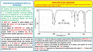 ESPECTRO IR DEL ISOPRENO (2-METIL-1,3-
BUTADIENO)
Debido a la diferencia de electronegatividad de
los átomos de C e H, los enlaces C – H
presentan momento dipolar. El doble enlace
C = C también presenta momento dipolar,
dado que la molécula de no es simétrica. En
las vibraciones de los enlaces se produce un
cambio en el momento dipolar, por tanto
absorberá en el infrarrojo.
-A 3090 cm-1 aparece la señal debida a la
tensión del enlace =C–H en la que el C tiene
hibridación sp2.
-En la región de 3000-2840 cm-1 están las
bandas de tensión asimétrica y simétrica de los
grupos metilo CH3 y, metileno CH2. En el
isopreno estas señales aparecen a 2982 y 2951
cm-1.
-Las vibraciones de tensión del enlace alqueno
en los dienos conjugados sin un centro de
simetría interaccionan dando dos bandas de
tensión C = C. A 1640 cm-1 aparece la señal
débil de tensión simétrica del C=C-C=C, y a
1601 cm-1 tenemos una señal fuerte de tensión
asimétrica del C=C-C=C.
ESPECTRO IR DEL ISOPRENO
El espectro del isopreno está tomado del Spectrometric Identification of Organic Compounds 8th Edition,
de Silverstein, Webster, Kiemle y Bryce, de Wiley.
Los enlaces C – H de los alquenos pueden experimentar deformaciones (1000-650 cm-1)
en el plano del doble enlace o perpendicularmente a el; las vibraciones de deformación
pueden estar en fase o desfasadas unas respecto a otras.
A ≈1439 cm-1 aparece una banda de deformación en el plano, que podría ser la de
deformación en tijera “scissoring” del =CH2 terminal.
A 992 y 899 cm-1 aparecen las vibraciones de deformación del enlace C – H fuera del
plano, “out-of-plane”.
 
