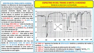 ESPECTRO IR DEL TRANS-3-METIL-3-HEXENO
Debido a la diferencia de electronegatividad de
los átomos de C e H, los enlaces C – H presentan
momento dipolar. El doble enlace C = C también
presenta momento dipolar, dado que la
molécula de no es simétrica. En las vibraciones
de los enlaces se produce un cambio en el
momento dipolar, por lo que absorberá en el IR.
A 3125-3010 cm-1 aparece la señal muy débil
debida a la tensión del enlace = C – H, ν(=C – H),
en donde el C tiene hibridación sp2.
-En el rango 3000-2840 cm-1 están las bandas de
tensión asimétrica y simétrica νas , s (CH2 ,CH3) de
los grupos metilo CH3 y, metileno CH2, en donde
el C tiene hibridación sp3 .
-Las vibración de tensión del doble enlace C = C
se presenta a ≈1660 cm-1 . Esta señal es débil
porque este enlace está poco polarizado y su
momento dipolar es pequeño, así como su
variación.
-En los alquenos trisustituidos sólo hay una
banda de deformación fuera del plano del
enlace = C – H, δ(=C-H). Al estar a ≈ 825 cm-1 y
tener intensidad moderada no sirve como un
criterio claro de diagnóstico y además aparecen
otras bandas en esta región.
-A ≈1460 cm-1 aparecen las bandas de deformación simétrica y asimétrica del metilo y
metileno, δs , as (CH3 , CH2).
-A ≈1360 cm-1 aparecen una banda de deformación del metilo δs (CH3) .
-A ≈1300 cm-1 se da la vibración de deformación de aleteo o “wagging” del CH2. (??)
-A ≈ 835 cm-1 aparece banda de deformación fuera del plano , δ(=C– H)o . o . p. .
ESPECTRO IR DEL TRANS-3-METIL-3-HEXENO
Ejemplo de un eteno trans-1,1,2-trisustituido
Tomado del IR Spectroscopy An Introduction, de Günzler y Gremlich, de Wiley-VCH.
 