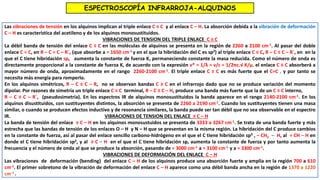 ESPECTROSCOPÍA INFRARROJA-ALQUINOS
Las vibraciones de tensión en los alquinos implican al triple enlace C ≡ C y al enlace C – H. La absorción debida a la vibración de deformación
C – H es característica del acetileno y de los alquinos monosustituidos.
VIBRACIONES DE TENSION DEL TRIPLE ENLACE C ≡ C
La débil banda de tensión del enlace C ≡ C en las moléculas de alquinos se presenta en la región de 2260 a 2100 cm-1. Al pasar del doble
enlace C = C, en R – C = C – R´, (que absorbe a ≈ 1650 cm-1 y en el que la hibridación del C es sp2) al triple enlace C ≡ C, R – C ≡ C – R´, en en la
que el C tiene hibridación sp, aumenta la constante de fuerza K, permaneciendo constante la masa reducida. Como el número de onda es
directamente proporcional a la constante de fuerza K, de acuerdo con la expresión ν* = 1/λ = ν/c = 1/2πc.√ K/μ, el enlace C ≡ C absorberá a
mayor número de onda, aproximadamente en el rango 2260-2100 cm-1. El triple enlace C ≡ C es más fuerte que el C=C , y por tanto se
necesita más energía para romperlo.
En los alquinos simétricos, R – C ≡ C – R, no se observan bandas C ≡ C en el infrarrojo dado que no se produce variación del momento
dipolar. Por razones de simetría un triple enlace C ≡ C terminal, R – C ≡ C – H, produce una banda más fuerte que la de un C ≡ C interno,
R – C ≡ C – R´, (pseudosimetría). En los espectros IR de alquinos monosustituidos la banda aparece en el rango 2140-2100 cm-1. En los
alquinos disustituidos, con sustituyentes distintos, la absorción se presenta de 2260 a 2190 cm-1. Cuando los sustituyentes tienen una masa
similar, o cuando se producen efectos inductivo y de resonancia similares, la banda puede ser tan débil que no sea observable en el espectro
IR. VIBRACIONES DE TENSION DEL ENLACE ≡ C – H
La banda de tensión del enlace ≡ C – H en los alquinos monosustuidos se presenta de 3333 a 3267 cm-1. Se trata de una banda fuerte y más
estrecha que las bandas de tensión de los enlaces O – H y N – H que se presentan en la misma región. La hibridación del C produce cambios
en la constante de fuerza, así al pasar del enlace sencillo carbono-hidrógeno en el que el C tiene hibridación sp3 , – CH2 – H, al = CH – H en
donde el C tiene hibridación sp2, y al ≡ C – H en el que el C tiene hibridación sp, aumenta la constante de fuerza y por tanto aumenta la
frecuencia y el número de onda al que se produce la absorción, pasando de ≈ 3000 cm-1 a ≈ 3100 cm-1 y a ≈ 3300 cm-1.
VIBRACIONES DE DEFORMACIÓN DEL ENLACE C – H
Las vibraciones de deformación (bending) del enlace C – H de los alquinos produce una absorción fuerte y amplia en la región 700 a 610
cm-1. El primer sobretono de la vibración de deformación del enlace C – H aparece como una débil banda ancha en la región de 1370 a 1220
cm-1 .
 